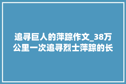 追寻巨人的萍踪作文_38万公里一次追寻烈士萍踪的长征