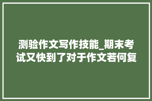 测验作文写作技能_期末考试又快到了对于作文若何复习呢 致辞范文