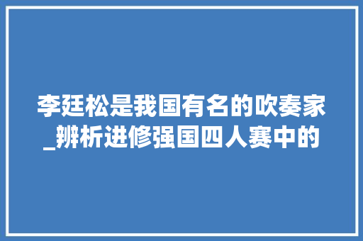 李廷松是我国有名的吹奏家_辨析进修强国四人赛中的易混淆题目助力你快速取胜 工作总结范文