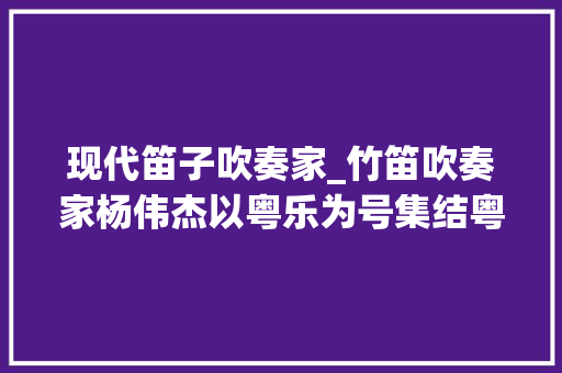 现代笛子吹奏家_竹笛吹奏家杨伟杰以粤乐为号集结粤港澳吹奏家跨界立异