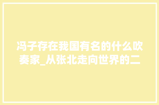 冯子存在我国有名的什么吹奏家_从张北走向世界的二人台笛子吹奏家冯子存传奇