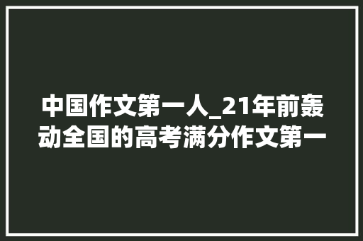 中国作文第一人_21年前轰动全国的高考满分作文第一人现状曝光 工作总结范文