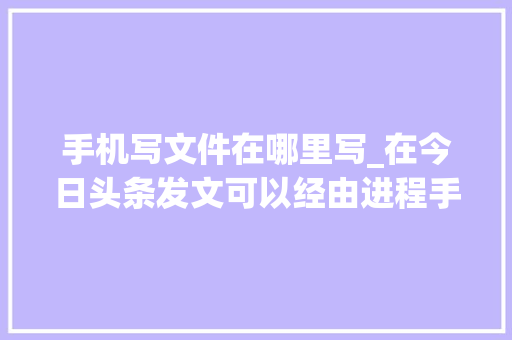 手机写文件在哪里写_在今日头条发文可以经由进程手机端和电脑端两种办法