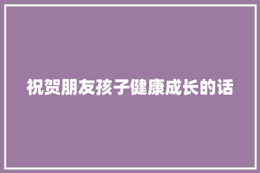 祝贺朋友孩子健康成长的话 报告范文