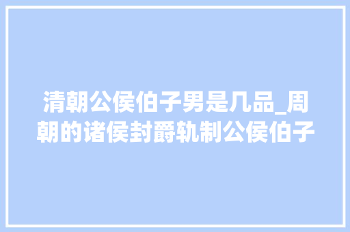 清朝公侯伯子男是几品_周朝的诸侯封爵轨制公侯伯子男是若何区分的