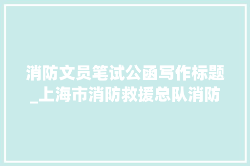 消防文员笔试公函写作标题_上海市消防救援总队消防文员招聘笔试通知书记