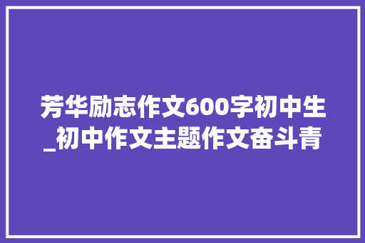 芳华励志作文600字初中生_初中作文主题作文奋斗青春类范文7篇