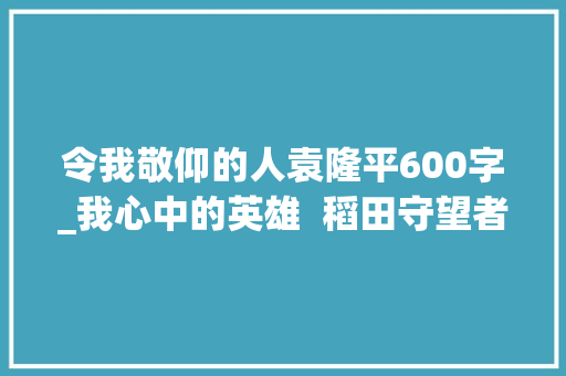 令我敬仰的人袁隆平600字_我心中的英雄  稻田守望者袁隆平 书信范文