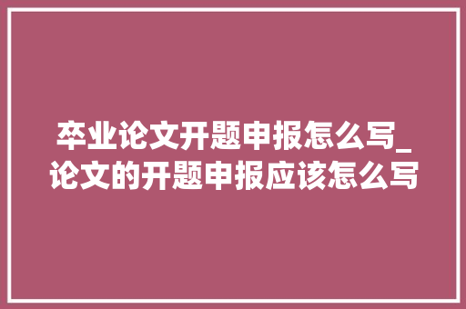 卒业论文开题申报怎么写_论文的开题申报应该怎么写