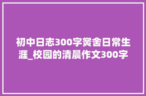 初中日志300字黉舍日常生涯_校园的清晨作文300字描写校园的清晨三年级作文