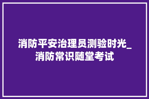 消防平安治理员测验时光_消防常识随堂考试