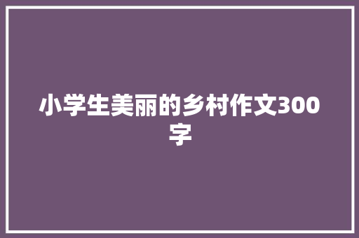 小学生美丽的乡村作文300字 报告范文