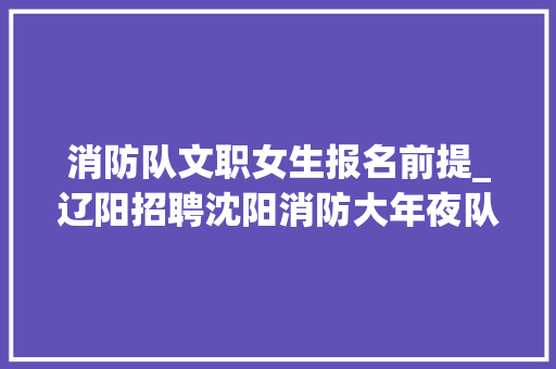 消防队文职女生报名前提_辽阳招聘沈阳消防大年夜队合同制救火员和消防文职招聘共6人通知书记