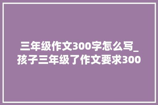 三年级作文300字怎么写_孩子三年级了作文要求300字可他100字都写不出来该怎么办