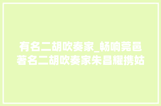 有名二胡吹奏家_畅响莞邑著名二胡吹奏家朱昌耀携姑苏平易近族管弦乐团来莞表演