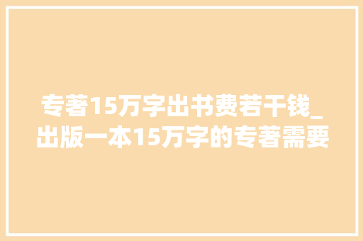 专著15万字出书费若干钱_出版一本15万字的专著需要若干钱