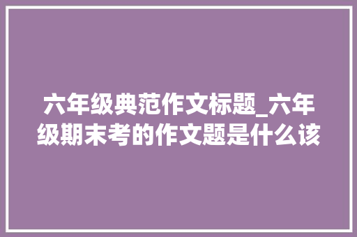 六年级典范作文标题_六年级期末考的作文题是什么该怎么写爱写作的狮子邀请杭城资深语文教师深度点评 申请书范文