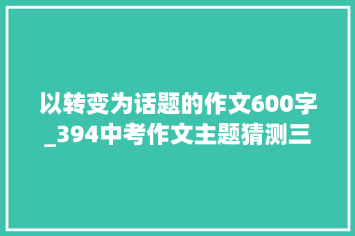 以转变为话题的作文600字_394中考作文主题猜测三改变