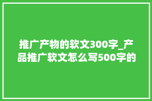 推广产物的软文300字_产品推广软文怎么写500字的干货技巧为你送上拿走直接用