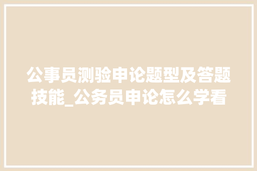 公事员测验申论题型及答题技能_公务员申论怎么学看看75分老学姐分享实战经验 生活范文