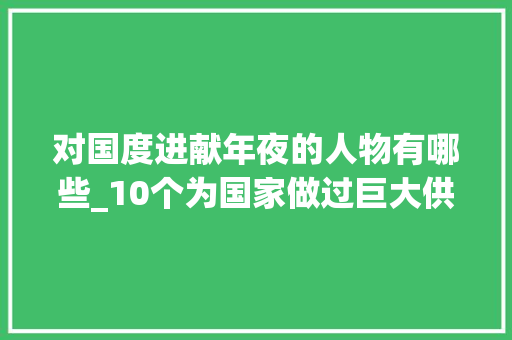 对国度进献年夜的人物有哪些_10个为国家做过巨大供献的人不知大年夜家熟习几个