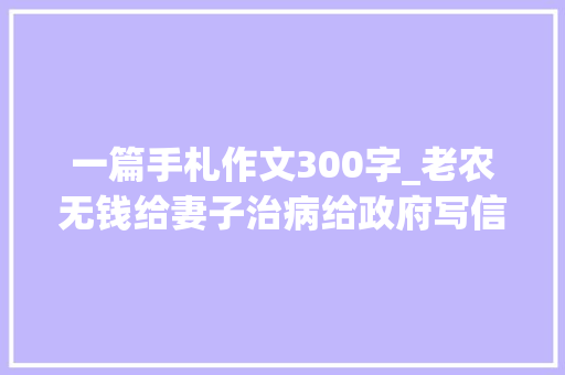 一篇手札作文300字_老农无钱给妻子治病给政府写信我是毛主席警卫欲望获得资助