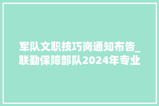 军队文职技巧岗通知布告_联勤保障部队2024年专业技能类文职人员公开招考通知书记