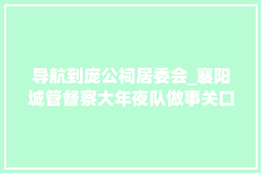 导航到庞公祠居委会_襄阳城管督察大年夜队做事关口前移 进村入户送政策