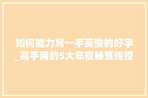 如何能力写一手英俊的好字_高手用的5大年夜秘笈传授给你一手好字就这么轻松练成想不美都难