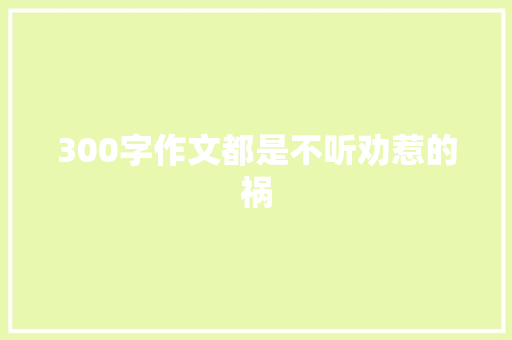 300字作文都是不听劝惹的祸