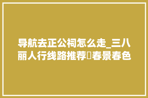 导航去正公祠怎么走_三八丽人行线路推荐⑰春景春色正好来东区赴春天之约