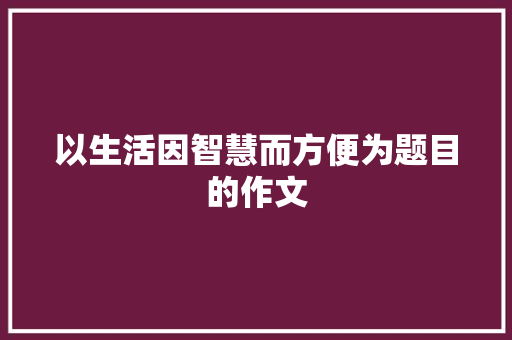 以生活因智慧而方便为题目的作文