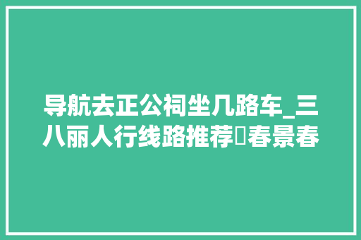 导航去正公祠坐几路车_三八丽人行线路推荐⑰春景春色正好来东区赴春天之约