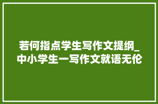 若何指点学生写作文提纲_中小学生一写作文就语无伦次试试列提纲的方法保你思路清晰