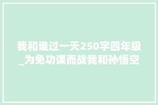 我和谁过一天250字四年级_为免功课而战我和孙悟空过一天 致辞范文