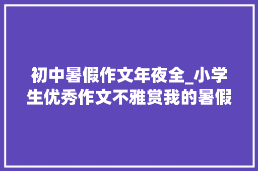 初中暑假作文年夜全_小学生优秀作文不雅赏我的暑假生活