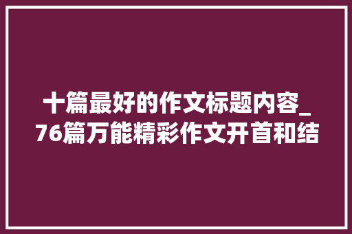 十篇最好的作文标题内容_76篇万能精彩作文开首和结尾汇总