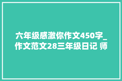 六年级感激你作文450字_作文范文28三年级日记 师长教师感激您 职场范文