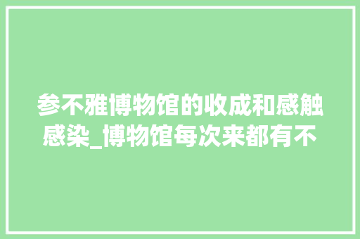 参不雅博物馆的收成和感触感染_博物馆每次来都有不合的收成和感悟