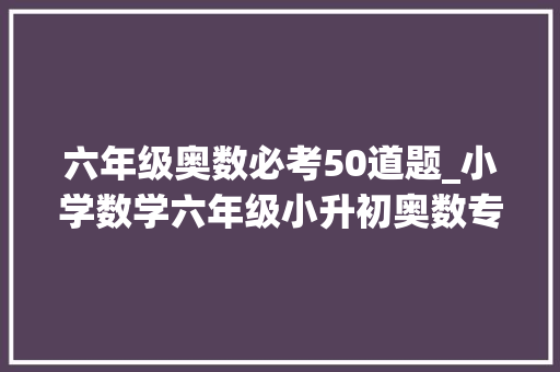 六年级奥数必考50道题_小学数学六年级小升初奥数专题100道附谜底和解题思路