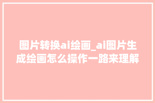 图片转换ai绘画_ai图片生成绘画怎么操作一路来理解一下吧