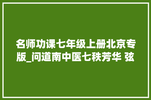 名师功课七年级上册北京专版_问道南中医七秩芳华 弦歌不辍 书信范文