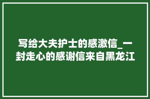 写给大夫护士的感激信_一封走心的感谢信来自黑龙江送给用心的深圳年夜夫