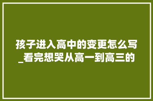 孩子进入高中的变更怎么写_看完想哭从高一到高三的演化切实其实判若两人 求职信范文