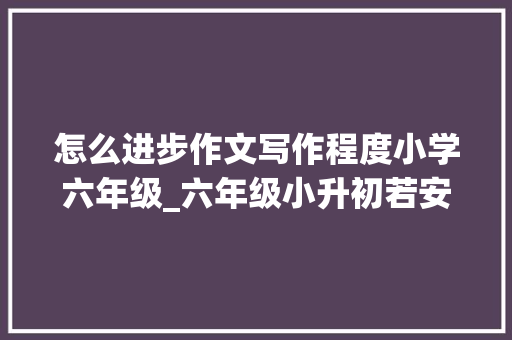 怎么进步作文写作程度小学六年级_六年级小升初若安在家提升写作能力四个金点子送给你