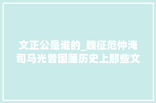 文正公是谁的_魏征范仲淹司马光曾国藩历史上那些文正公谁成就最高