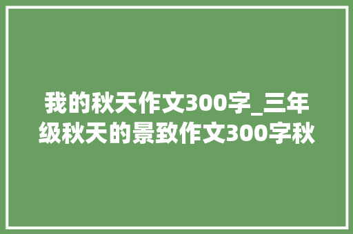 我的秋天作文300字_三年级秋天的景致作文300字秋天的景致描写日记 生活范文