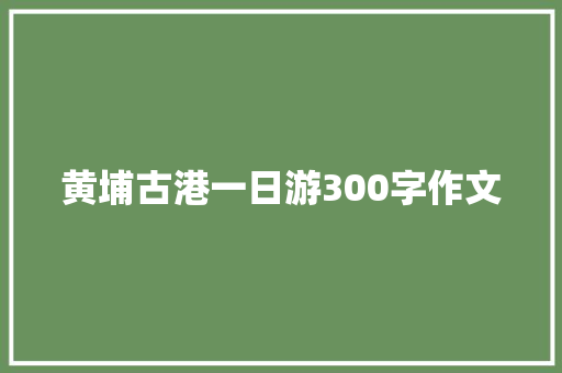 黄埔古港一日游300字作文 致辞范文