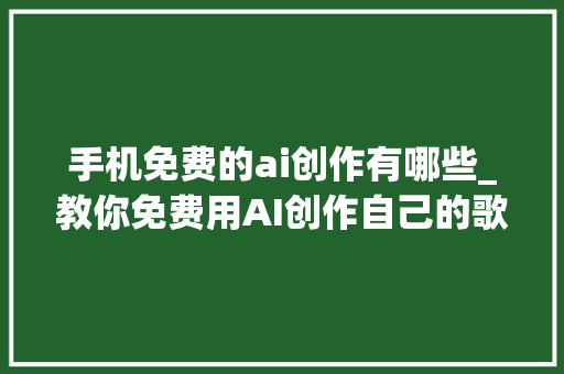 手机免费的ai创作有哪些_教你免费用AI创作自己的歌曲其实看不过那些骗子了