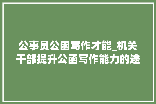 公事员公函写作才能_机关干部提升公函写作能力的途径 工作总结范文